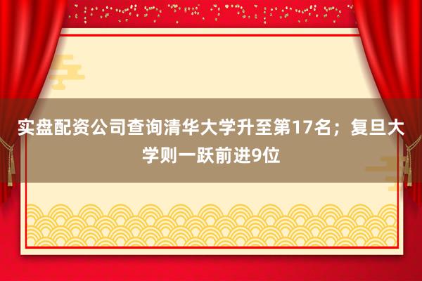 实盘配资公司查询清华大学升至第17名；复旦大学则一跃前进9位