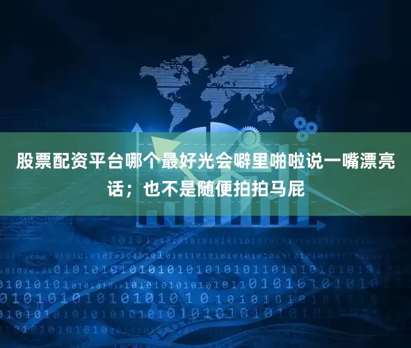 股票配资平台哪个最好光会噼里啪啦说一嘴漂亮话；也不是随便拍拍马屁