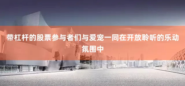 带杠杆的股票参与者们与爱宠一同在开放聆听的乐动氛围中
