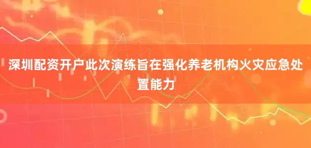 深圳配资开户此次演练旨在强化养老机构火灾应急处置能力