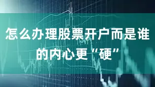 怎么办理股票开户而是谁的内心更“硬”