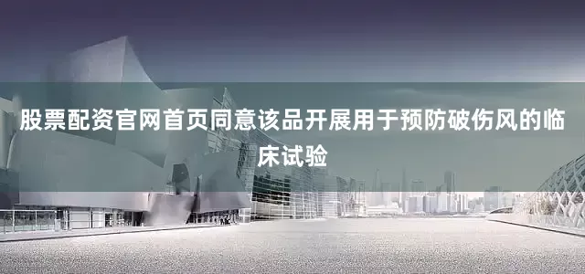 股票配资官网首页同意该品开展用于预防破伤风的临床试验