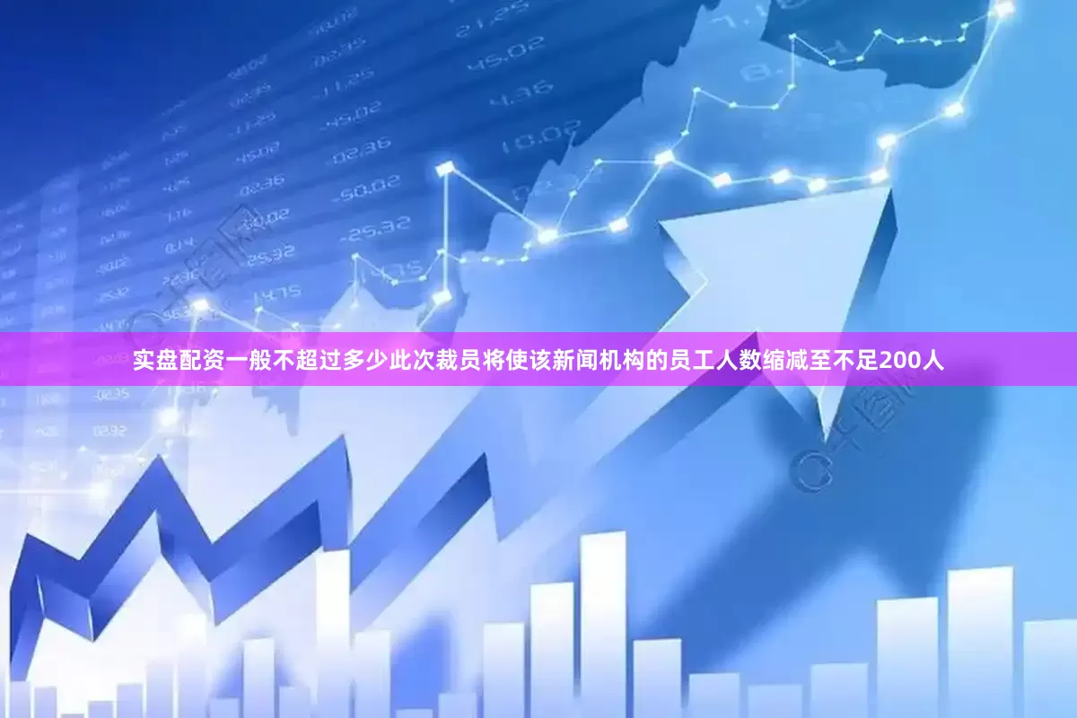 实盘配资一般不超过多少此次裁员将使该新闻机构的员工人数缩减至不足200人