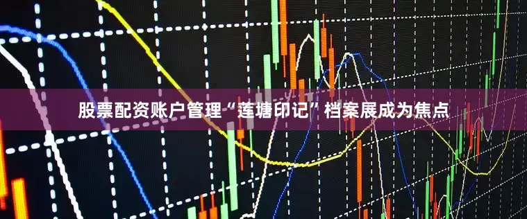 股票配资账户管理“莲塘印记”档案展成为焦点