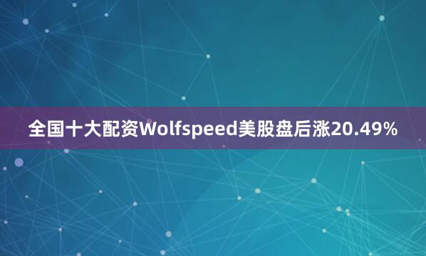 全国十大配资Wolfspeed美股盘后涨20.49%