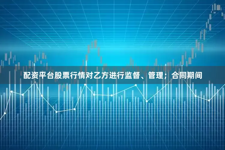 配资平台股票行情对乙方进行监督、管理；合同期间