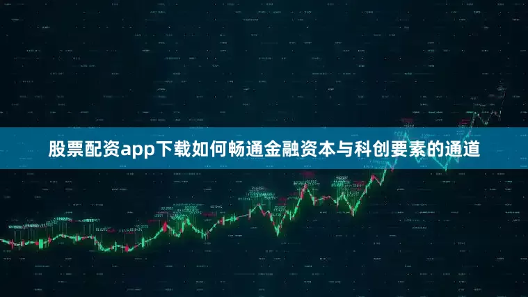 股票配资app下载如何畅通金融资本与科创要素的通道