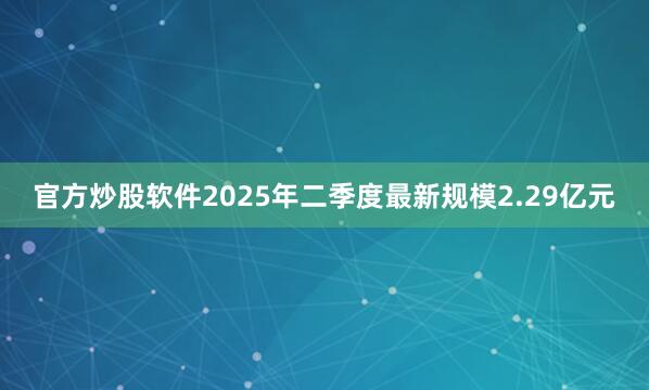 官方炒股软件2025年二季度最新规模2.29亿元