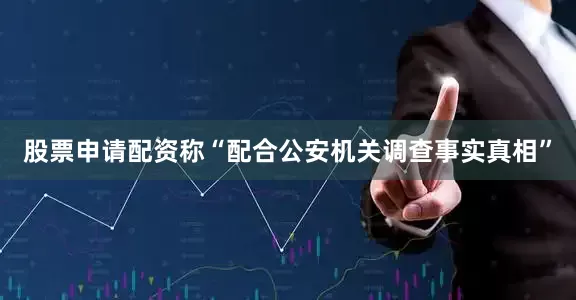 股票申请配资称“配合公安机关调查事实真相”