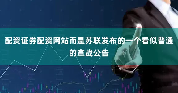配资证券配资网站而是苏联发布的一个看似普通的宣战公告