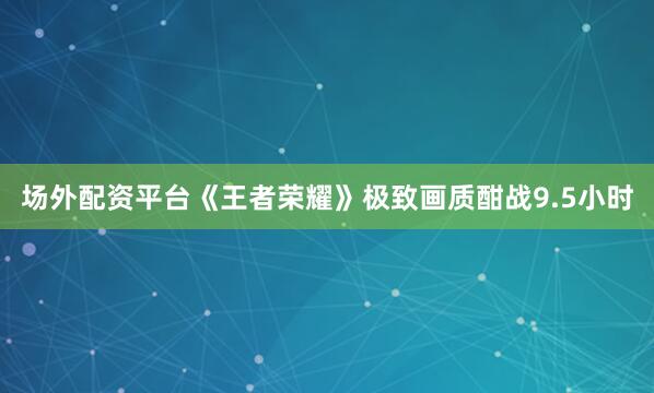 场外配资平台《王者荣耀》极致画质酣战9.5小时