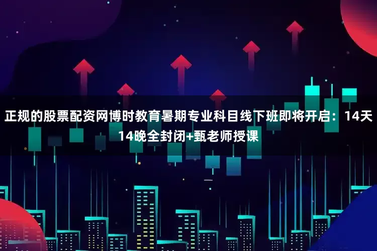 正规的股票配资网博时教育暑期专业科目线下班即将开启：14天14晚全封闭+甄老师授课