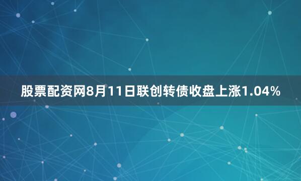 股票配资网8月11日联创转债收盘上涨1.04%