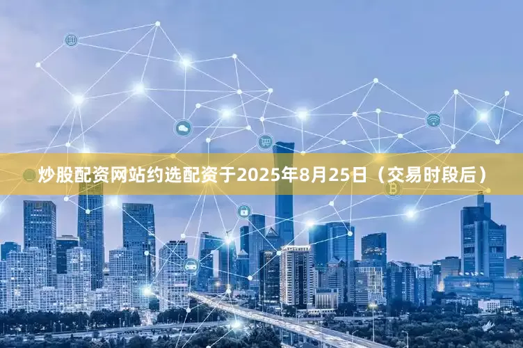 炒股配资网站约选配资　　于2025年8月25日（交易时段后）