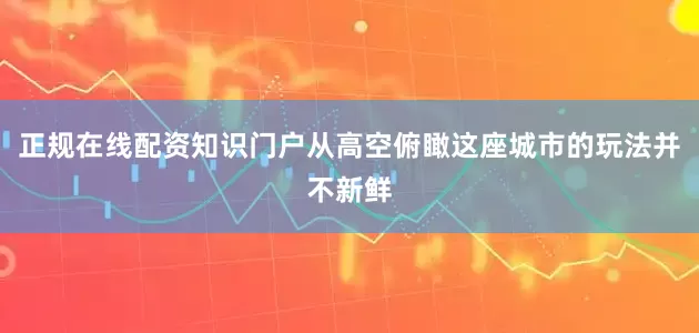 正规在线配资知识门户从高空俯瞰这座城市的玩法并不新鲜