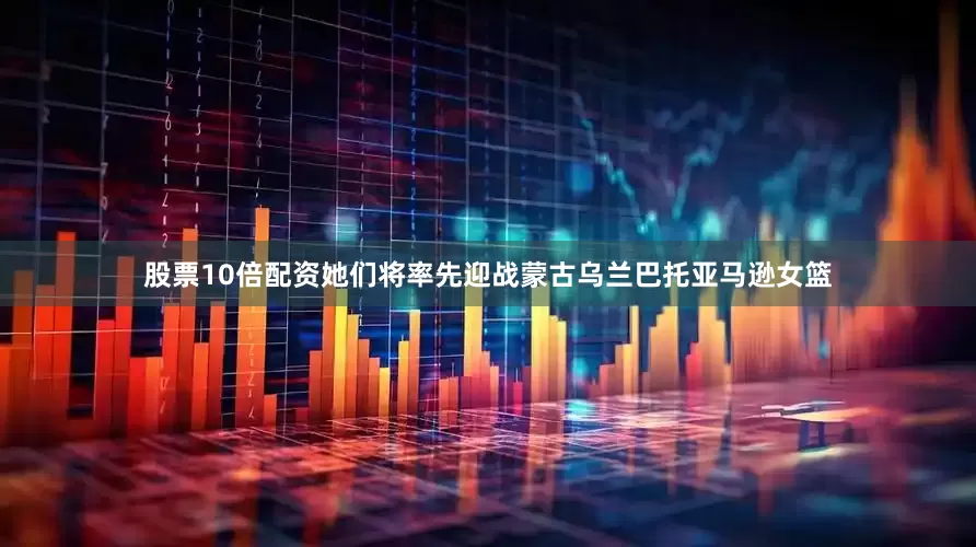 股票10倍配资她们将率先迎战蒙古乌兰巴托亚马逊女篮