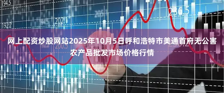 网上配资炒股网站2025年10月5日呼和浩特市美通首府无公害农产品批发市场价格行情