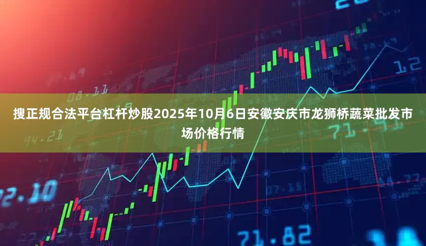搜正规合法平台杠杆炒股2025年10月6日安徽安庆市龙狮桥蔬菜批发市场价格行情